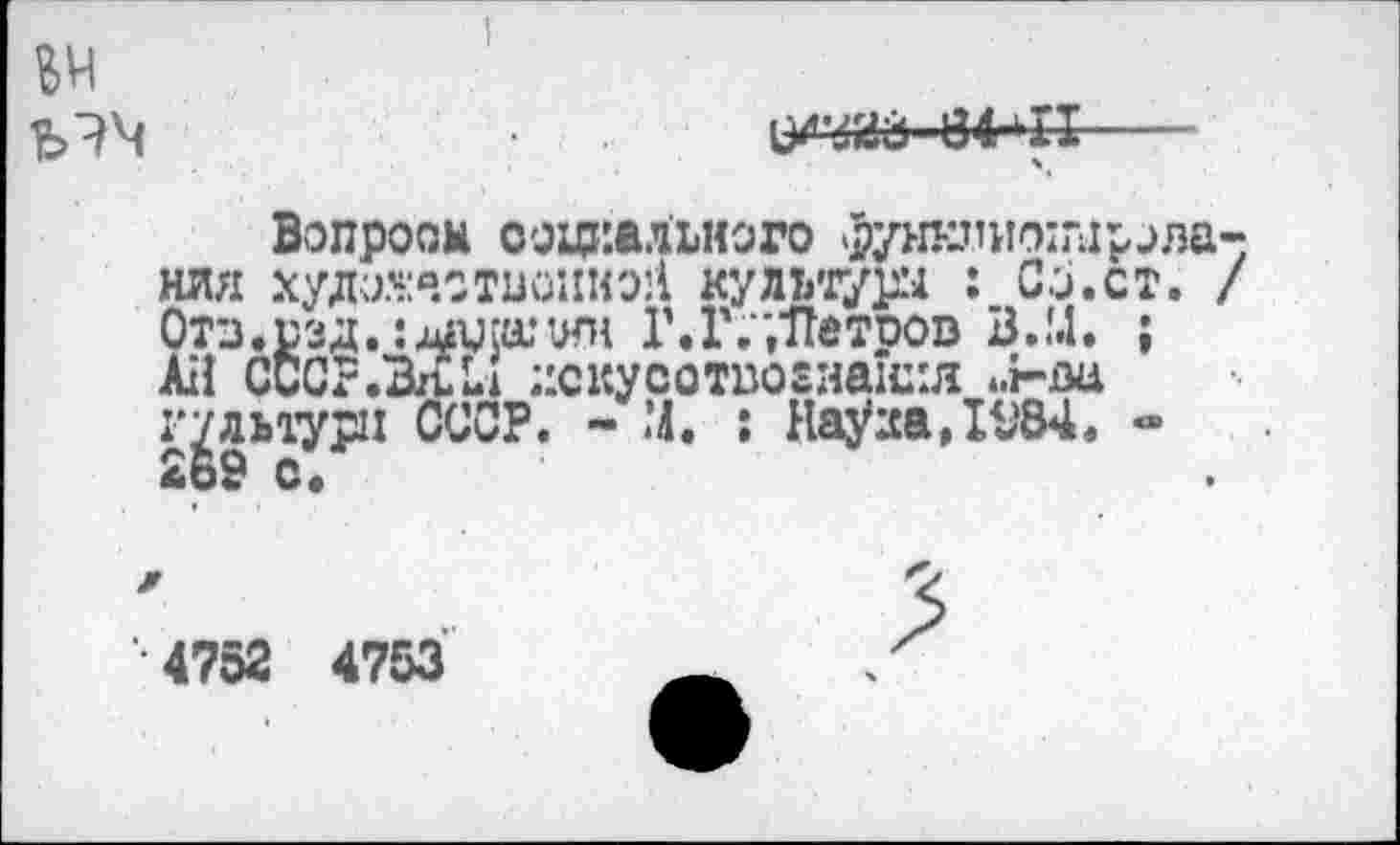 ﻿№
i/’jaâ 84-11---
Вопросы социального функпиоццрАлания худааотисшш культуры : Со.ст. / Отз.сзд. ;дажшн Г. Г,",Не троп В.!.1. ; АН СССР .ВЛ U искусотпогианил ..г-ла гудьтури СССР. - М. ; Haÿaa,IV84. -£ь9 с.
•4752 4753